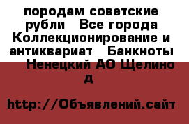 породам советские рубли - Все города Коллекционирование и антиквариат » Банкноты   . Ненецкий АО,Щелино д.